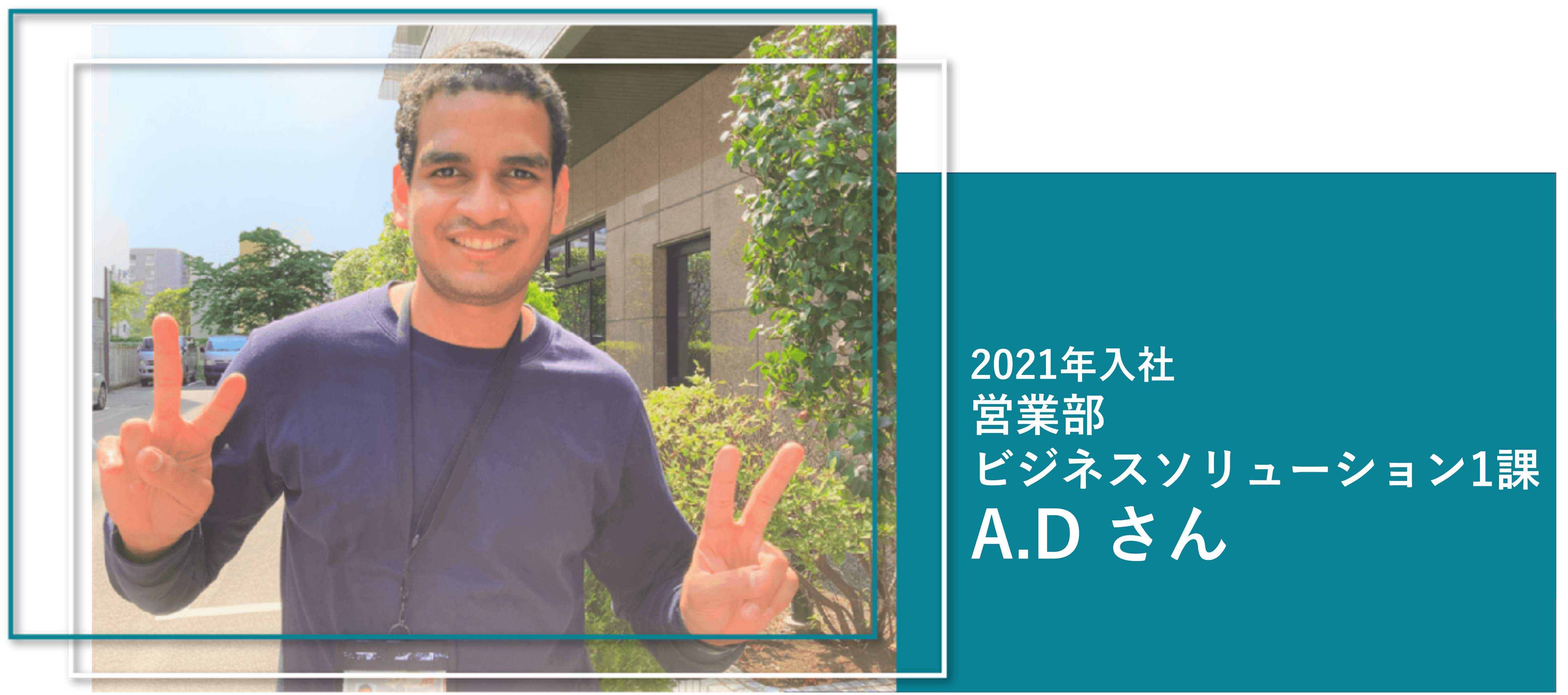 2021年入社
営業部
ビジネスソリューション1課
A.D さん